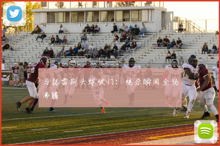 马赫雷斯头球破门：绝杀瞬间全场沸腾
