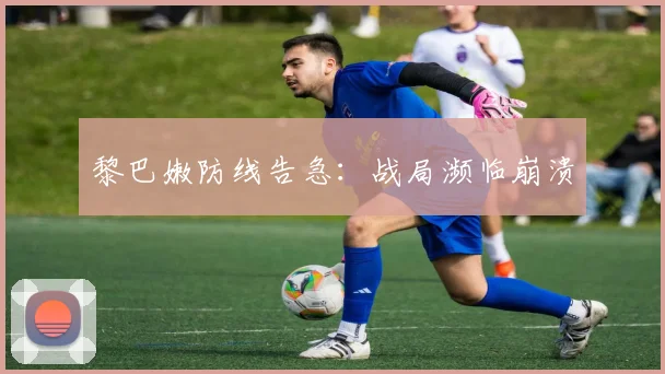 黎巴嫩防线告急：战局濒临崩溃