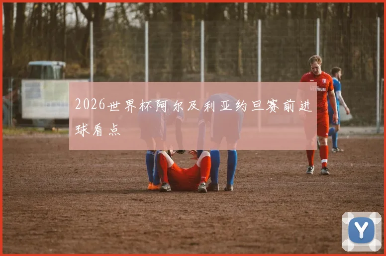 2026世界杯阿尔及利亚约旦赛前进球看点