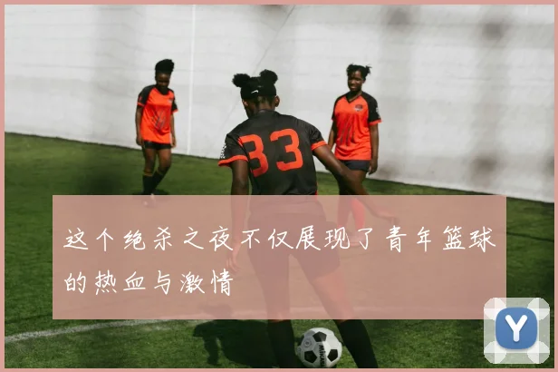 这个绝杀之夜不仅展现了青年篮球的热血与激情