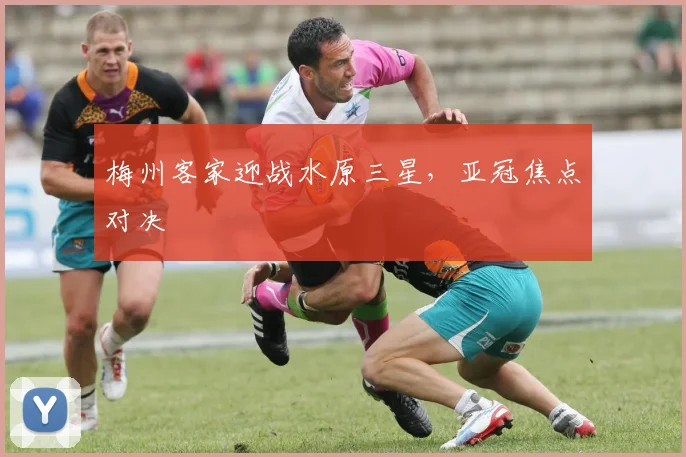 梅州客家迎战水原三星，亚冠焦点对决