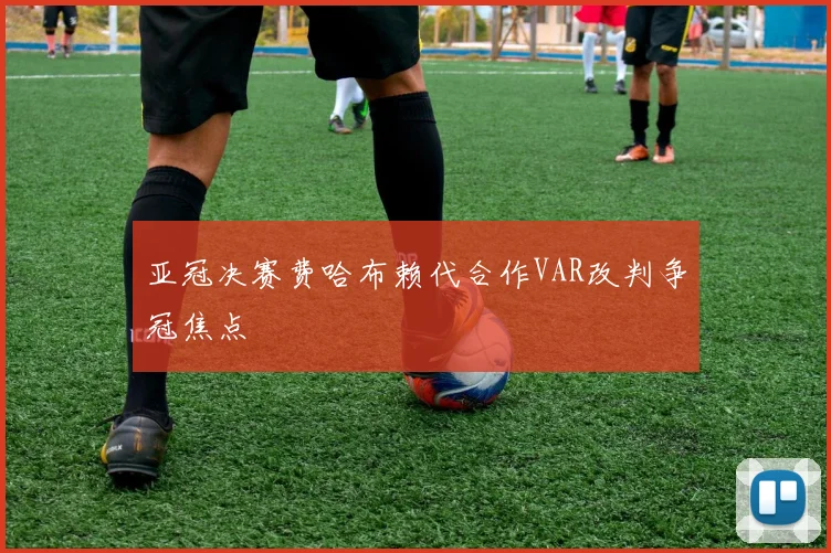 亚冠决赛费哈布赖代合作VAR改判争冠焦点