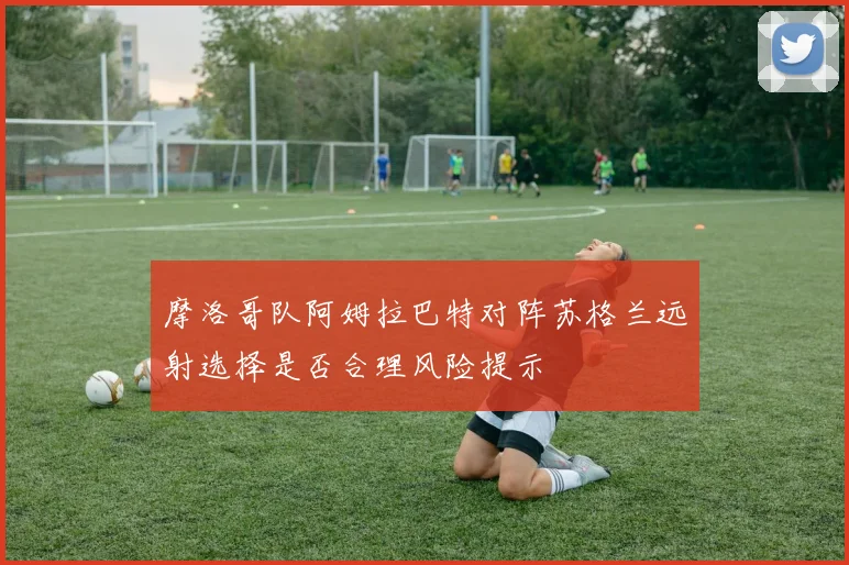 摩洛哥队阿姆拉巴特对阵苏格兰远射选择是否合理风险提示