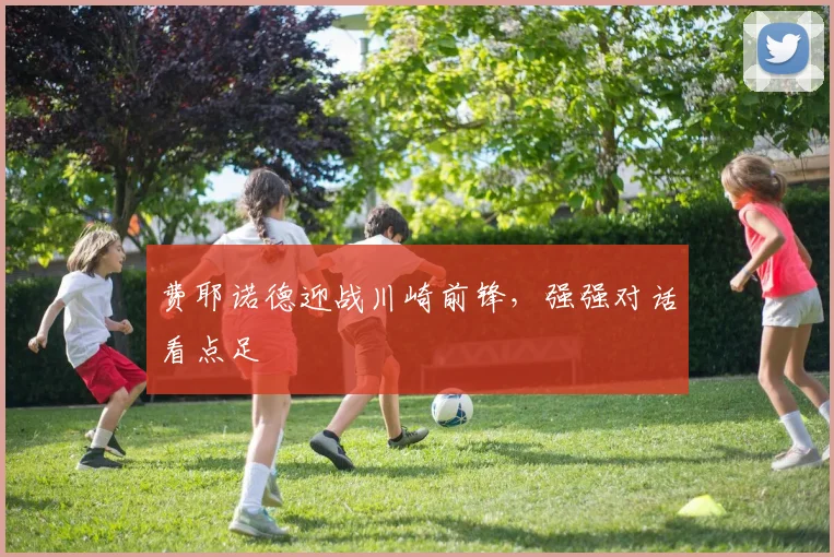 费耶诺德迎战川崎前锋，强强对话看点足