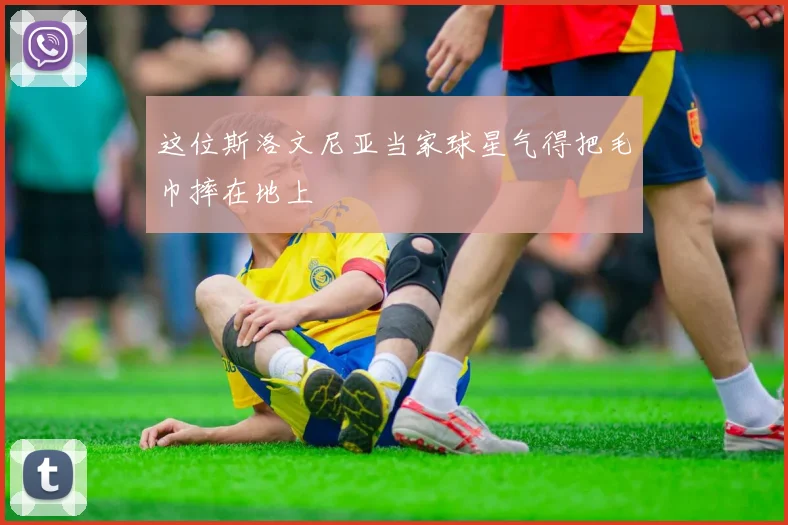 这位斯洛文尼亚当家球星气得把毛巾摔在地上