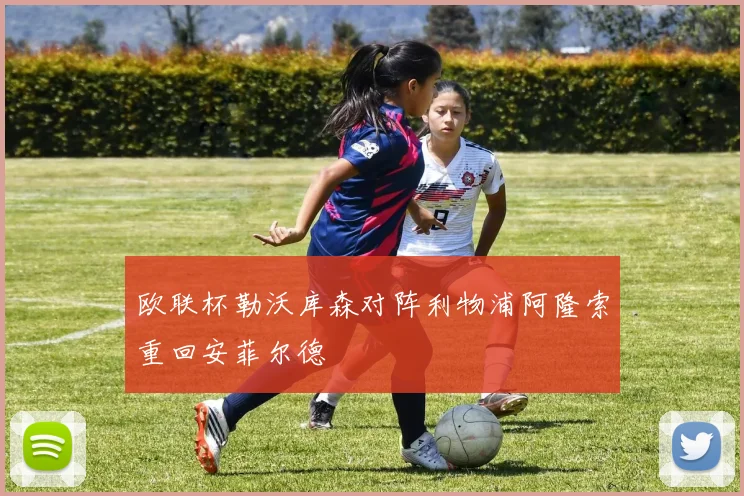 欧联杯勒沃库森对阵利物浦阿隆索重回安菲尔德