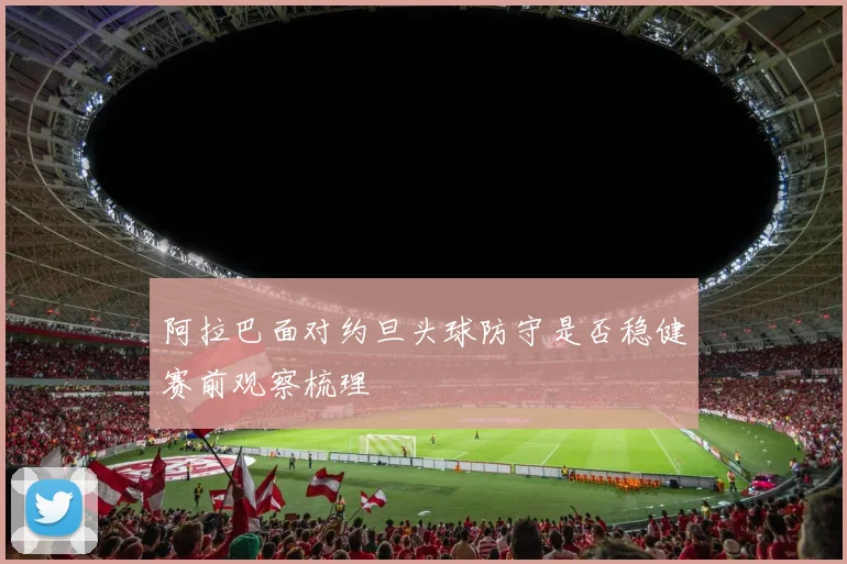 阿拉巴面对约旦头球防守是否稳健赛前观察梳理