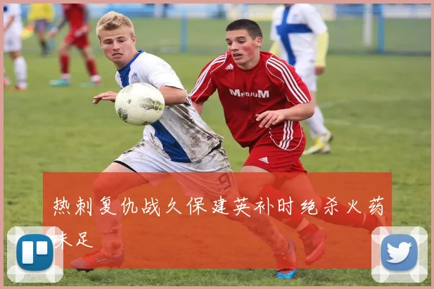 热刺复仇战久保建英补时绝杀火药味足