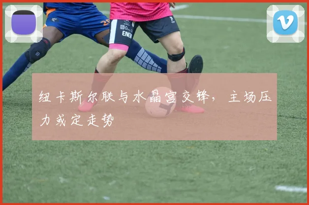 纽卡斯尔联与水晶宫交锋，主场压力或定走势
