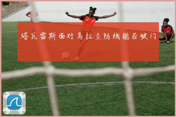 塔瓦雷斯面对乌拉圭防线能否破门