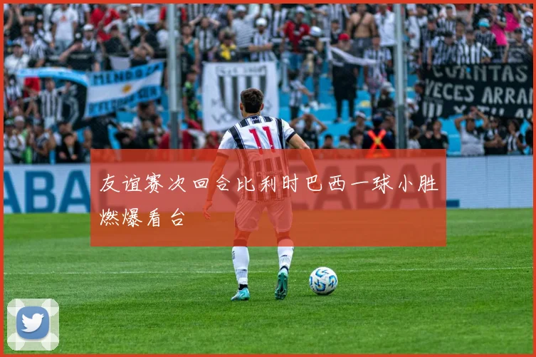 友谊赛次回合比利时巴西一球小胜燃爆看台