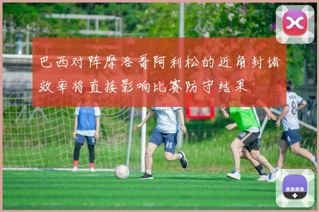 巴西对阵摩洛哥阿利松的近角封堵效率将直接影响比赛防守结果