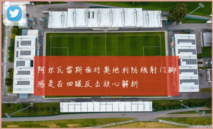 阿尔瓦雷斯面对奥地利防线射门脚感是否回暖反击核心解析