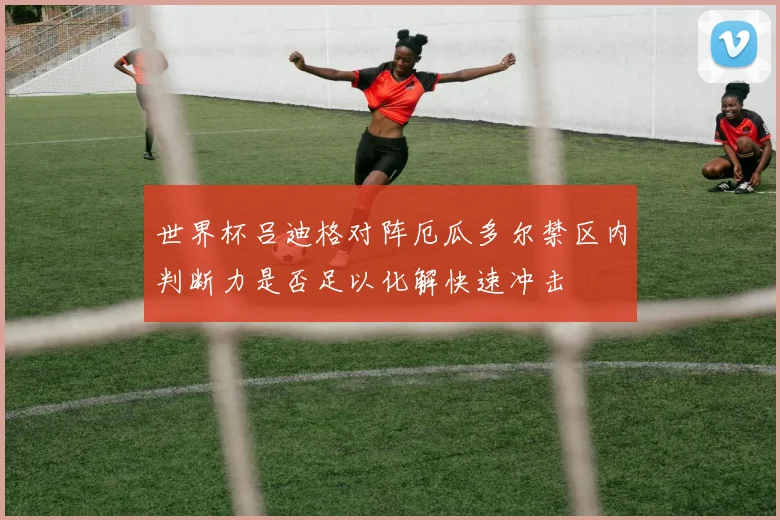 世界杯吕迪格对阵厄瓜多尔禁区内判断力是否足以化解快速冲击