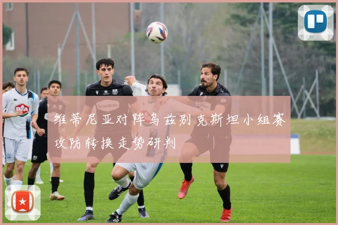 维蒂尼亚对阵乌兹别克斯坦小组赛攻防转换走势研判