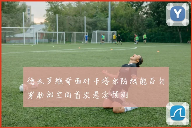 德米罗维奇面对卡塔尔防线能否打穿肋部空间首发悬念预测
