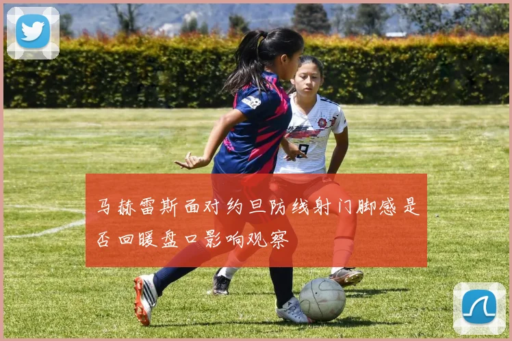 马赫雷斯面对约旦防线射门脚感是否回暖盘口影响观察