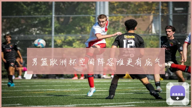 男篮欧洲杯空间阵容谁更有底气