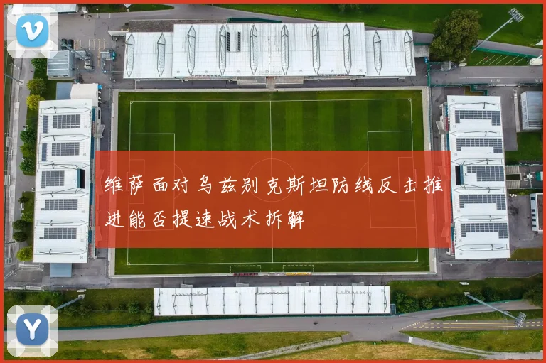 维萨面对乌兹别克斯坦防线反击推进能否提速战术拆解