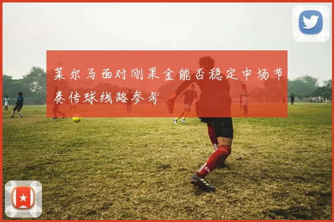 莱尔马面对刚果金能否稳定中场节奏传球线路参考