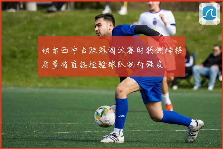 切尔西冲击欧冠淘汰赛时弱侧转移质量将直接检验球队执行强度