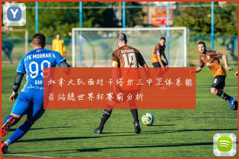 加拿大队面对卡塔尔三中卫体系能否站稳世界杯赛前分析