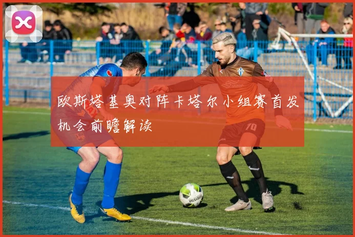 欧斯塔基奥对阵卡塔尔小组赛首发机会前瞻解读