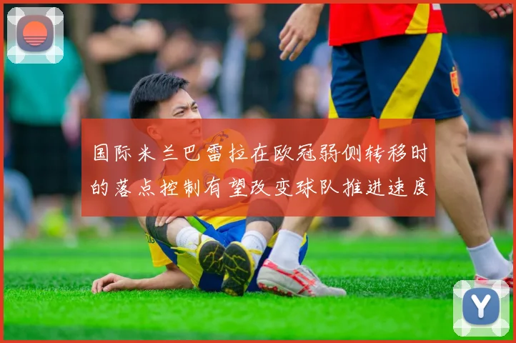 国际米兰巴雷拉在欧冠弱侧转移时的落点控制有望改变球队推进速度