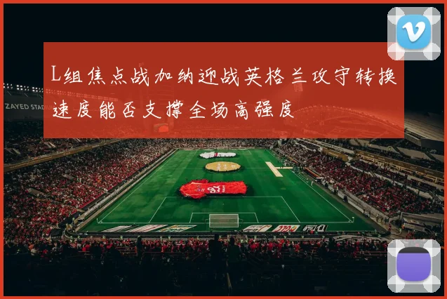 L组焦点战加纳迎战英格兰攻守转换速度能否支撑全场高强度