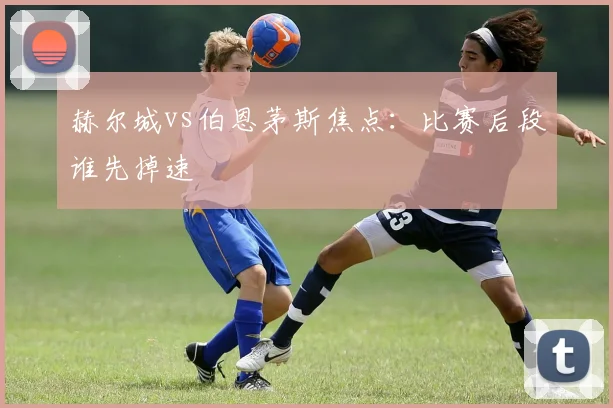 赫尔城vs伯恩茅斯焦点：比赛后段谁先掉速