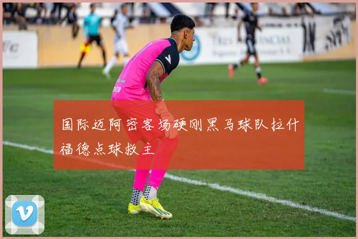 国际迈阿密客场硬刚黑马球队拉什福德点球救主
