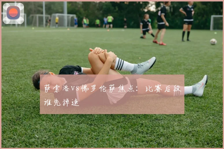 萨索洛vs佛罗伦萨焦点:比赛后段谁先掉速