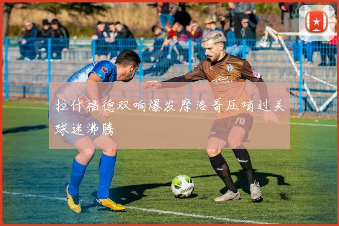 拉什福德双响爆发摩洛哥压哨过关球迷沸腾