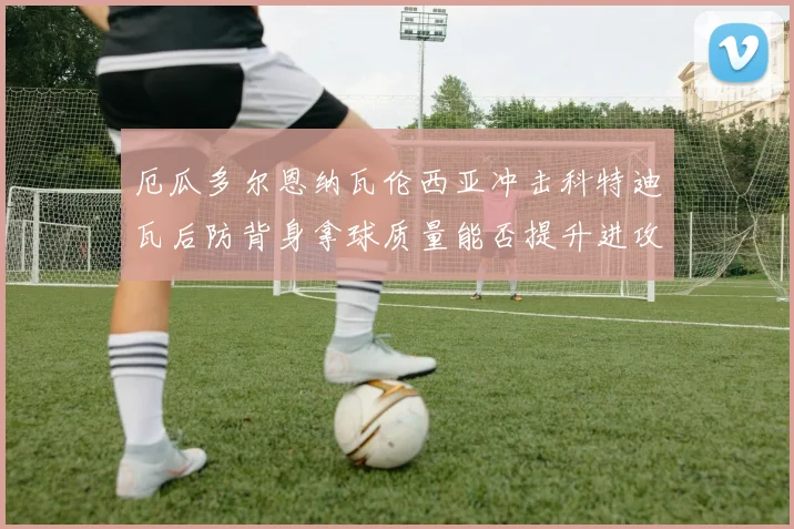 厄瓜多尔恩纳瓦伦西亚冲击科特迪瓦后防背身拿球质量能否提升进攻