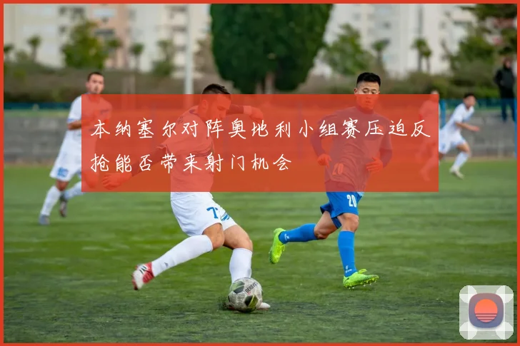 本纳塞尔对阵奥地利小组赛压迫反抢能否带来射门机会