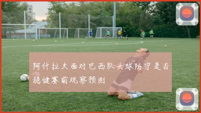 阿什拉夫面对巴西队头球防守是否稳健赛前观察预测