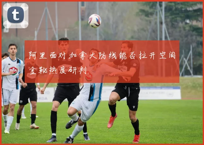 阿里面对加拿大防线能否拉开空间金靴热度研判