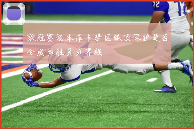 欧冠赛场本菲卡禁区弧顶保护是否会成为胜负分界线