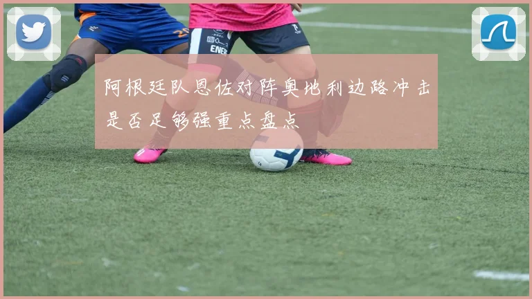 阿根廷队恩佐对阵奥地利边路冲击是否足够强重点盘点