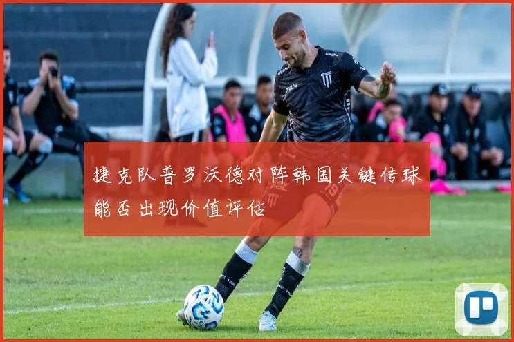 捷克队普罗沃德对阵韩国关键传球能否出现价值评估